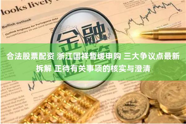 合法股票配资 浙江国祥暂缓申购 三大争议点最新拆解 正待有关事项的核实与澄清