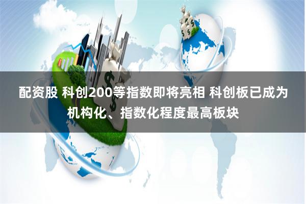 配资股 科创200等指数即将亮相 科创板已成为机构化、指数化程度最高板块