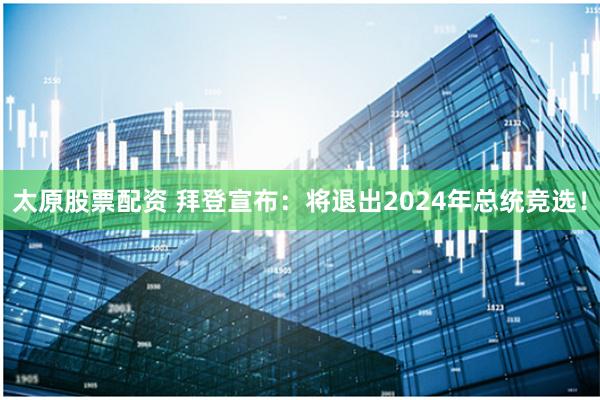 太原股票配资 拜登宣布：将退出2024年总统竞选！