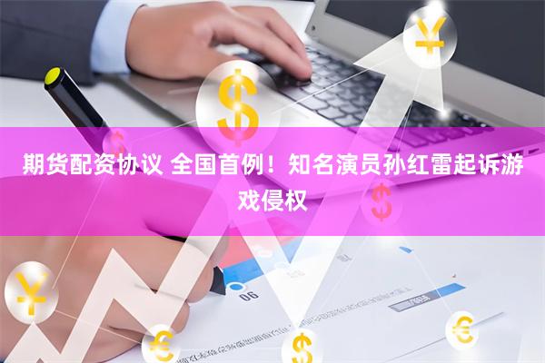 期货配资协议 全国首例！知名演员孙红雷起诉游戏侵权