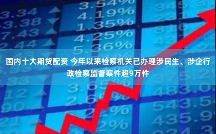 国内十大期货配资 今年以来检察机关已办理涉民生、涉企行政检察监督案件超9万件