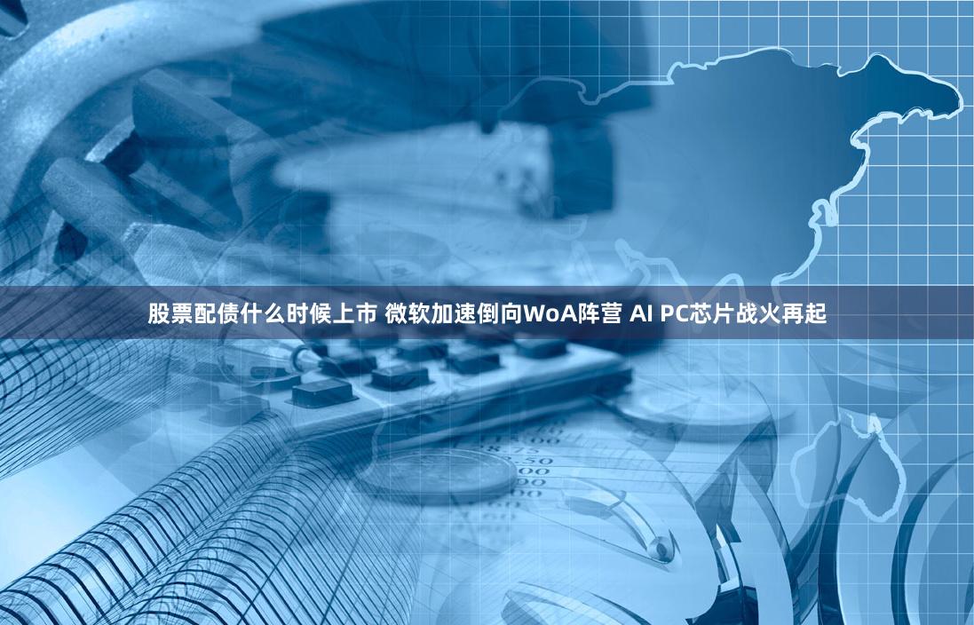 股票配债什么时候上市 微软加速倒向WoA阵营 AI PC芯片战火再起