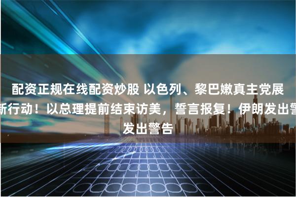 配资正规在线配资炒股 以色列、黎巴嫩真主党展开新行动！以总理提前结束访美，誓言报复！伊朗发出警告