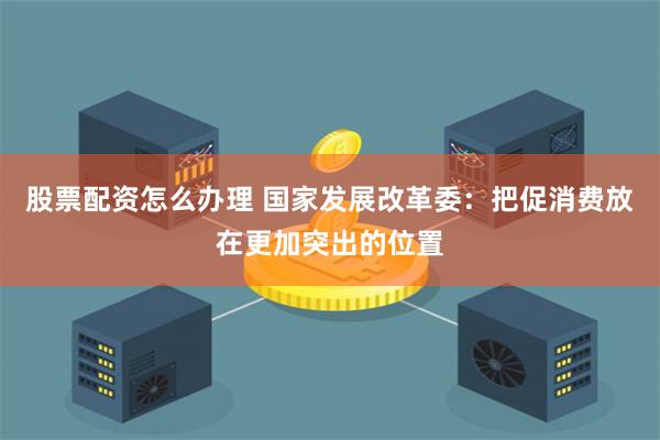 股票配资怎么办理 国家发展改革委：把促消费放在更加突出的位置