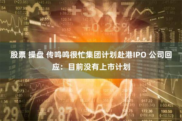 股票 操盘 传鸣鸣很忙集团计划赴港IPO 公司回应：目前没有上市计划