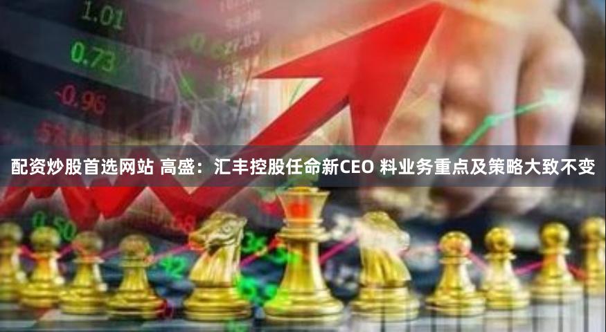 配资炒股首选网站 高盛：汇丰控股任命新CEO 料业务重点及策略大致不变