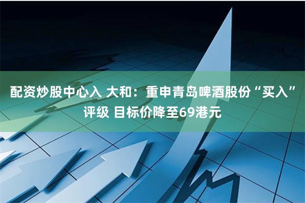 配资炒股中心入 大和：重申青岛啤酒股份“买入”评级 目标价降至69港元