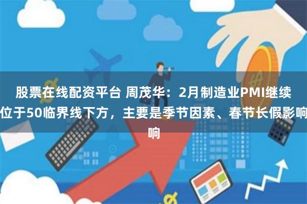 股票在线配资平台 周茂华：2月制造业PMI继续位于50临界线下方，主要是季节因素、春节长假影响