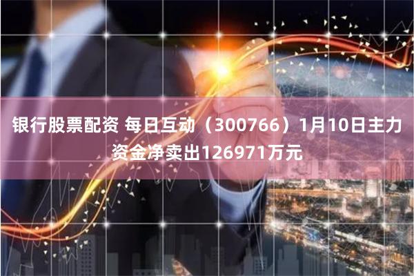 银行股票配资 每日互动（300766）1月10日主力资金净卖出126971万元