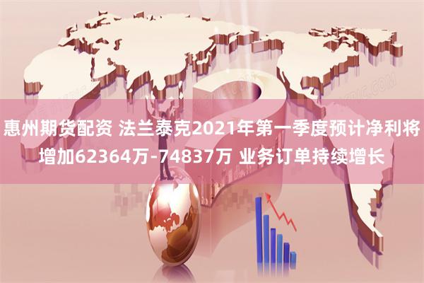 惠州期货配资 法兰泰克2021年第一季度预计净利将增加62364万-74837万 业务订单持续增长