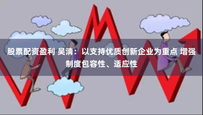 股票配资盈利 吴清：以支持优质创新企业为重点 增强制度包容性、适应性