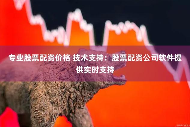 专业股票配资价格 技术支持：股票配资公司软件提供实时支持