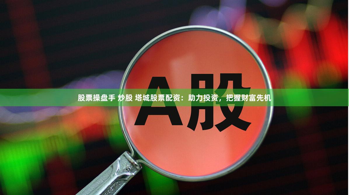 股票操盘手 炒股 塔城股票配资：助力投资，把握财富先机