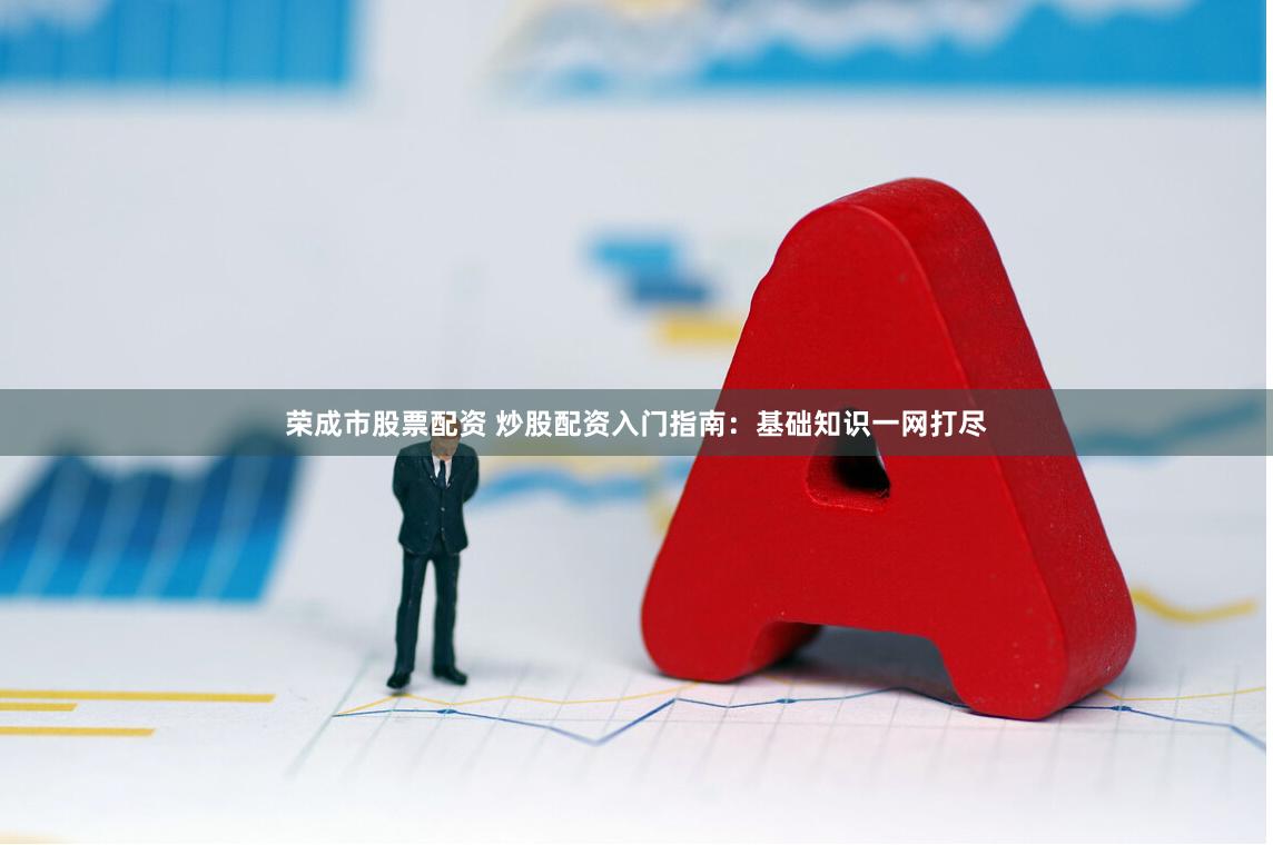 荣成市股票配资 炒股配资入门指南：基础知识一网打尽