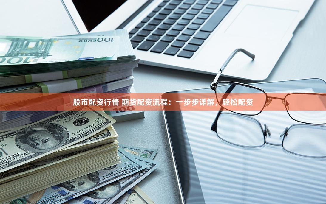 股市配资行情 期货配资流程：一步步详解，轻松配资