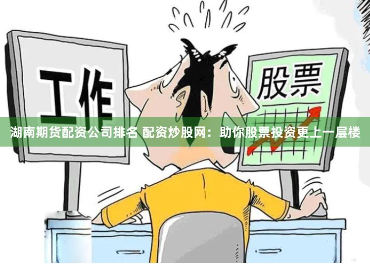 湖南期货配资公司排名 配资炒股网：助你股票投资更上一层楼