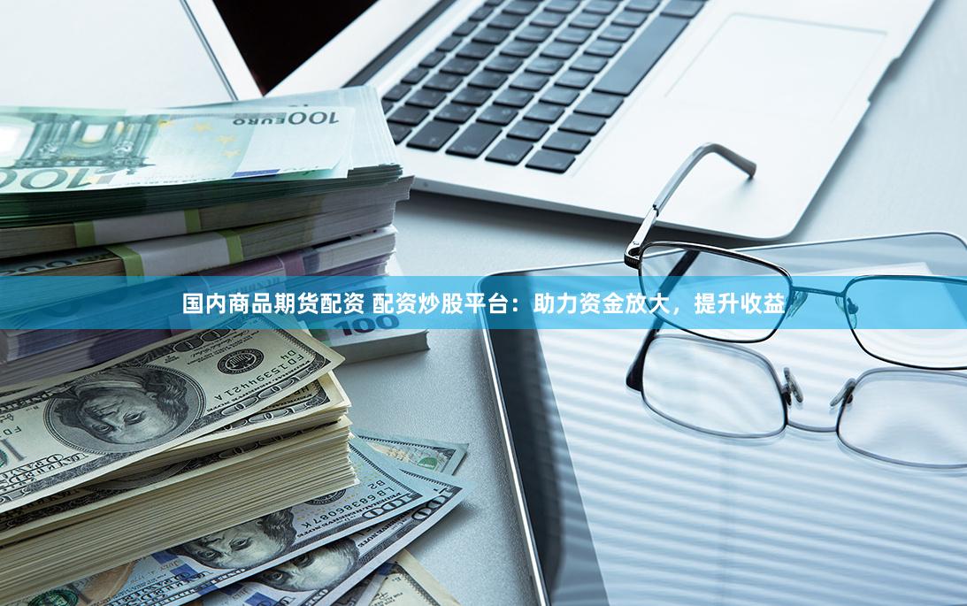 国内商品期货配资 配资炒股平台：助力资金放大，提升收益