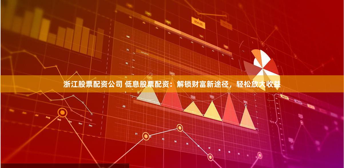 浙江股票配资公司 低息股票配资：解锁财富新途径，轻松放大收益